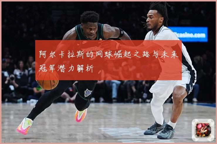 阿尔卡拉斯的网球崛起之路与未来冠军潜力解析