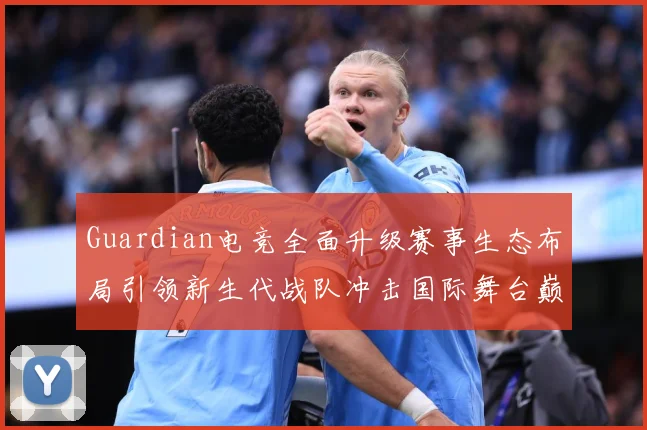 Guardian电竞全面升级赛事生态布局引领新生代战队冲击国际舞台巅峰荣耀之路