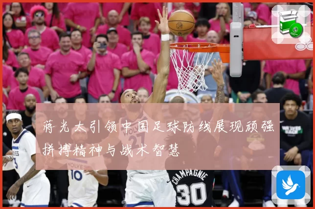 蒋光太引领中国足球防线展现顽强拼搏精神与战术智慧