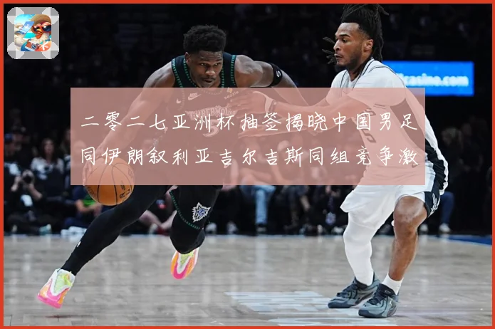 二零二七亚洲杯抽签揭晓中国男足同伊朗叙利亚吉尔吉斯同组竞争激战术观察