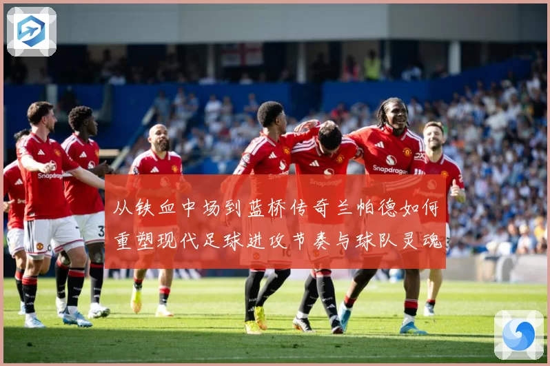 从铁血中场到蓝桥传奇兰帕德如何重塑现代足球进攻节奏与球队灵魂