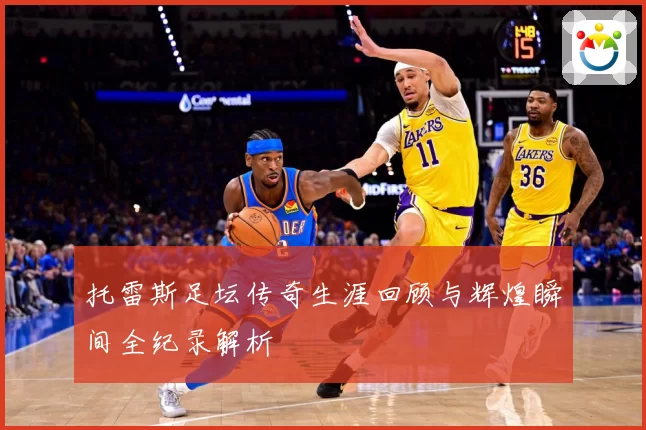 托雷斯足坛传奇生涯回顾与辉煌瞬间全纪录解析
