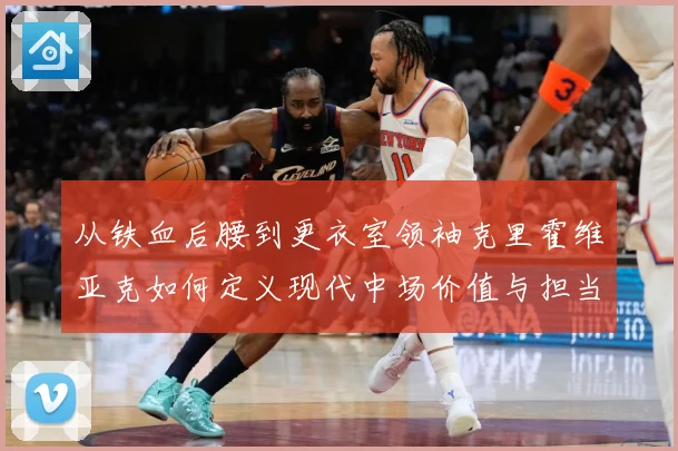 从铁血后腰到更衣室领袖克里霍维亚克如何定义现代中场价值与担当解析