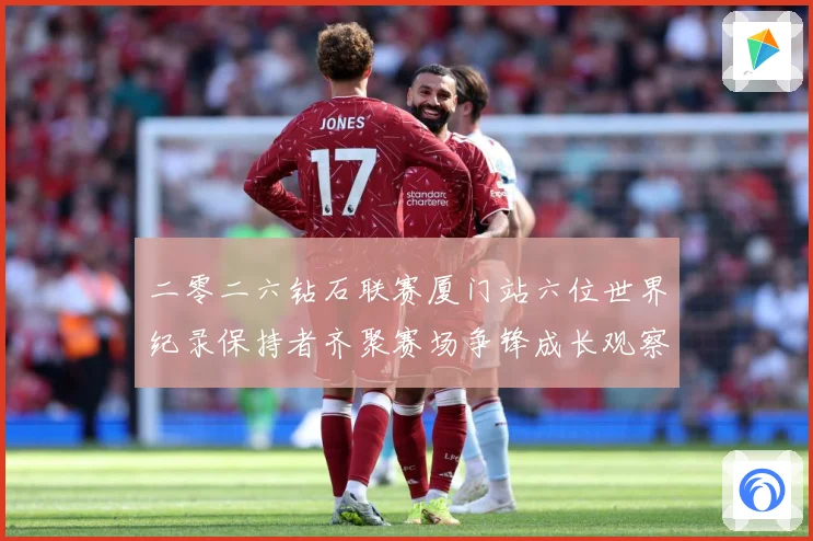 二零二六钻石联赛厦门站六位世界纪录保持者齐聚赛场争锋成长观察