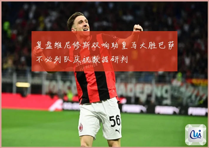 复盘维尼修斯双响助皇马大胜巴萨不必列队庆祝数据研判