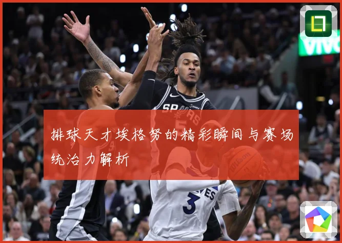 排球天才埃格努的精彩瞬间与赛场统治力解析