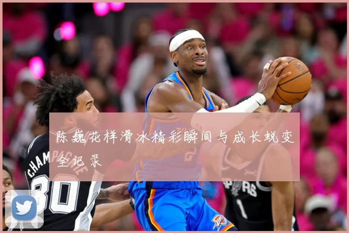 陈巍花样滑冰精彩瞬间与成长蜕变全记录