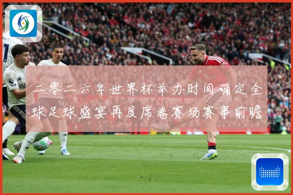 二零二六年世界杯举办时间确定全球足球盛宴再度席卷赛场赛事前瞻
